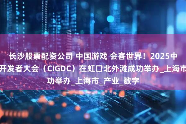长沙股票配资公司 中国游戏 会客世界！2025中国国际游戏开发者大会（CIGDC）在虹口北外滩成功举办_上海市_产业_数字