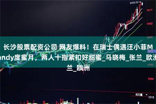 长沙股票配资公司 网友爆料！在瑞士偶遇汪小菲Mandy度蜜月，两人十指紧扣好甜蜜_马晓梅_张兰_欧洲