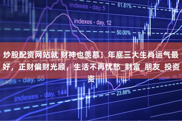 炒股配资网站就 财神也羡慕！年底三大生肖运气最好，正财偏财光顾，生活不再忧愁_财富_朋友_投资
