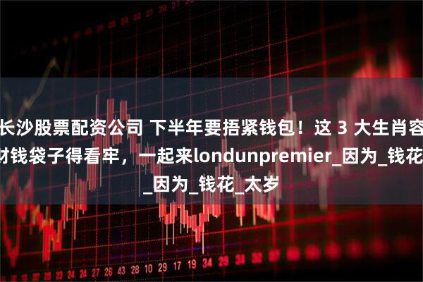 长沙股票配资公司 下半年要捂紧钱包！这 3 大生肖容易漏财钱袋子得看牢，一起来londunpremier_因为_钱花_太岁