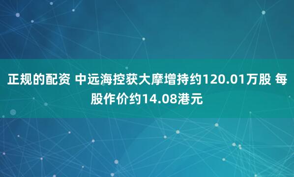 正规的配资 中远海控获大摩增持约120.01万股 每股作价约14.08港元