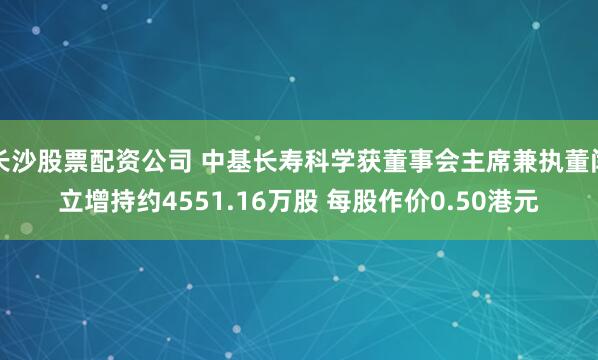 长沙股票配资公司 中基长寿科学获董事会主席兼执董闫立增持约4551.16万股 每股作价0.50港元
