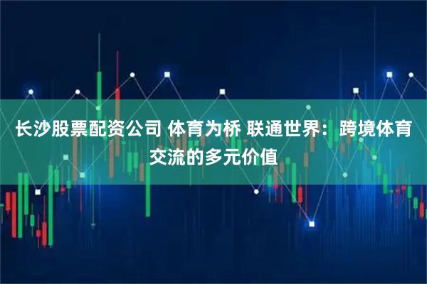 长沙股票配资公司 体育为桥 联通世界：跨境体育交流的多元价值