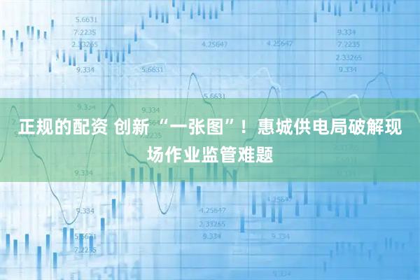 正规的配资 创新 “一张图”！惠城供电局破解现场作业监管难题