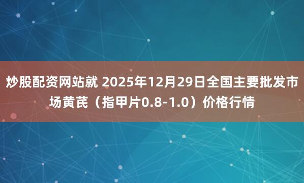 炒股配资网站就 2025年12月29日全国主要批发市场黄芪（指甲片0.8-1.0）价格行情