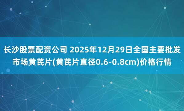 长沙股票配资公司 2025年12月29日全国主要批发市场黄芪片(黄芪片直径0.6-0.8cm)价格行情