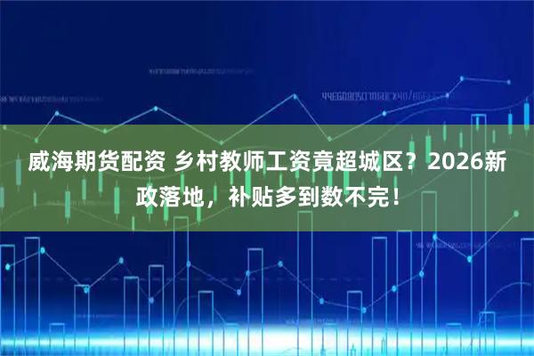 威海期货配资 乡村教师工资竟超城区？2026新政落地，补贴多到数不完！